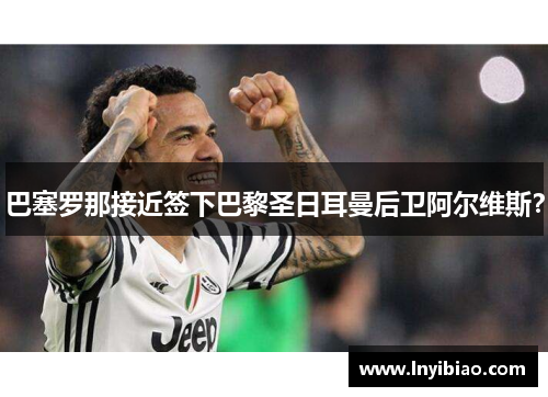 巴塞罗那接近签下巴黎圣日耳曼后卫阿尔维斯？