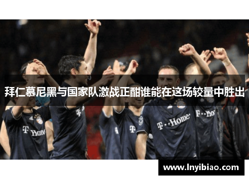 拜仁慕尼黑与国家队激战正酣谁能在这场较量中胜出