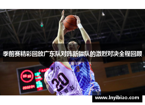 季前赛精彩回放广东队对阵新疆队的激烈对决全程回顾