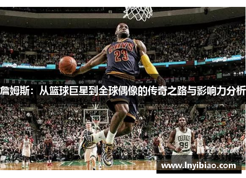 詹姆斯：从篮球巨星到全球偶像的传奇之路与影响力分析